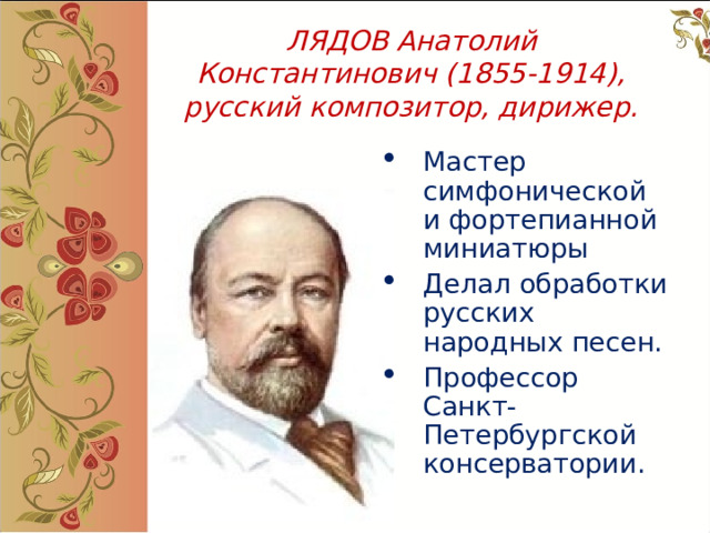 ЛЯДОВ Анатолий Константинович (1855-1914), русский композитор, дирижер. Мастер симфонической и фортепианной миниатюры Делал обработки русских народных песен. Профессор Санкт-Петербургской консерватории.  