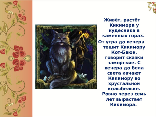  Живёт, растёт Кикимора у кудесника в каменных горах. От утра до вечера тешит Кикимору Кот-Баюн, говорит сказки заморские. С вечера до бела света качают Кикимору во хрустальной колыбельке. Ровно через семь лет вырастает Кикимора.  