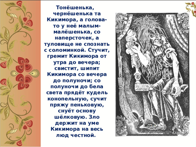  Тонёшенька, чернёшенька та Кикимора, а голова- то у неё малым-малёшенька, со наперсточек, а туловище не спознать с соломинкой. Стучит, гремит Кикимора от утра до вечера; свистит, шипит Кикимора со вечера до полуночи; со полуночи до бела света прядёт кудель конопельную, сучит пряжу пеньковую, снуёт основу шёлковую. Зло держит на уме Кикимора на весь люд честной.  