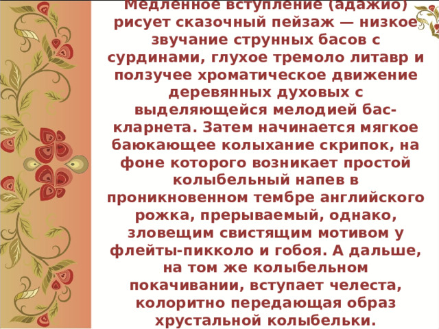  Медленное вступление (адажио) рисует сказочный пейзаж — низкое звучание струнных басов с сурдинами, глухое тремоло литавр и ползучее хроматическое движение деревянных духовых с выделяющейся мелодией бас-кларнета. Затем начинается мягкое баюкающее колыхание скрипок, на фоне которого возникает простой колыбельный напев в проникновенном тембре английского рожка, прерываемый, однако, зловещим свистящим мотивом у флейты-пикколо и гобоя. А дальше, на том же колыбельном покачивании, вступает челеста, колоритно передающая образ хрустальной колыбельки.   