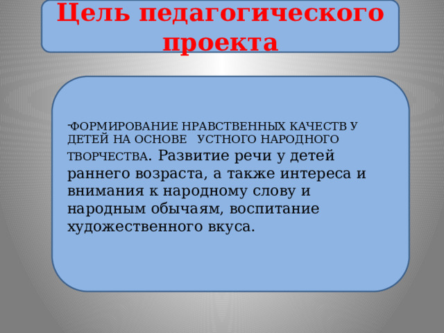 Цель педагогического проекта ФОРМИРОВАНИЕ НРАВСТВЕННЫХ КАЧЕСТВ У ДЕТЕЙ НА ОСНОВЕ УСТНОГО НАРОДНОГО ТВОРЧЕСТВА .  Развитие речи у детей раннего возраста, а также интереса и внимания к народному слову и народным обычаям, воспитание художественного вкуса. 