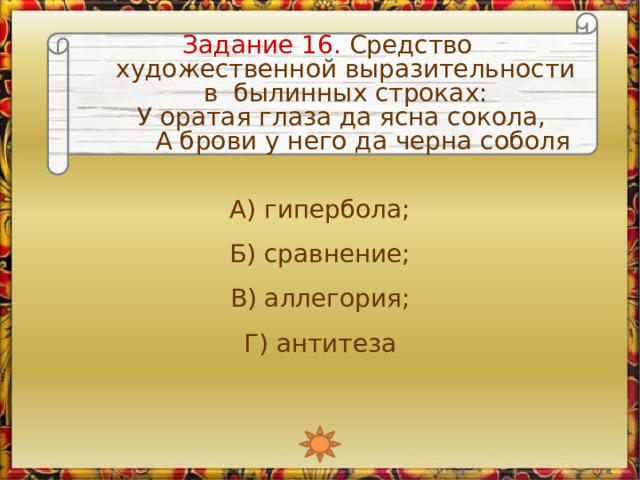 Задание 16. Средство художественной выразительности в былинных строках: У оратая глаза да ясна сокола,   А брови у него да черна соболя А) гипербола; Б) сравнение; В) аллегория; Г) антитеза 