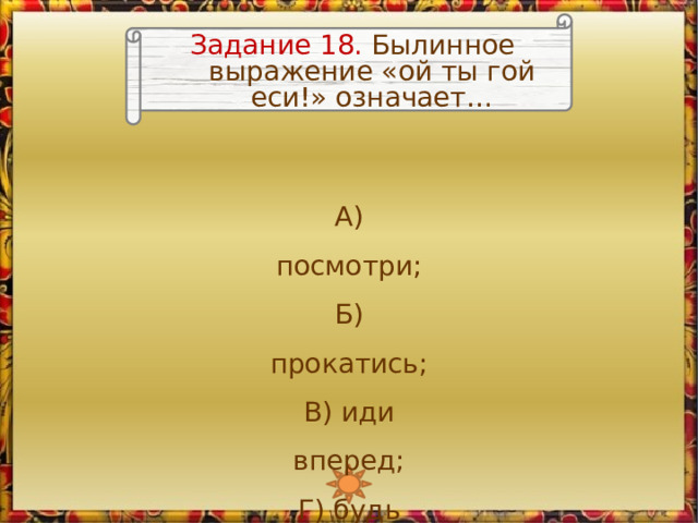 Задание 18. Былинное выражение «ой ты гой еси!» означает… А) посмотри; Б) прокатись;  В) иди вперед;  Г) будь здоров 