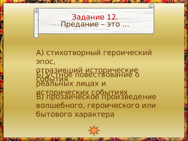 Задание 12. Предание – это … А) стихотворный героический эпос, отразивший исторические события   Б) устное повествование о реальных лицах и исторических событиях  В) прозаическое произведение волшебного, героического или бытового характера   