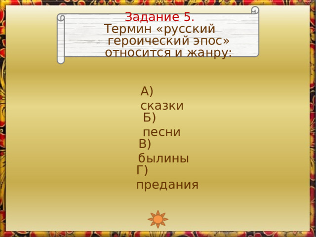 Задание 5. Термин «русский героический эпос» относится и жанру: А) сказки Б) песни В) былины Г) предания 