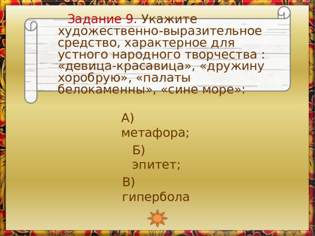  Задание 9. Укажите художественно-выразительное средство, характерное для устного народного творчества : «девица-красавица», «дружину хоробрую», «палаты белокаменны», «сине море»: А) метафора; Б) эпитет; В) гипербола 