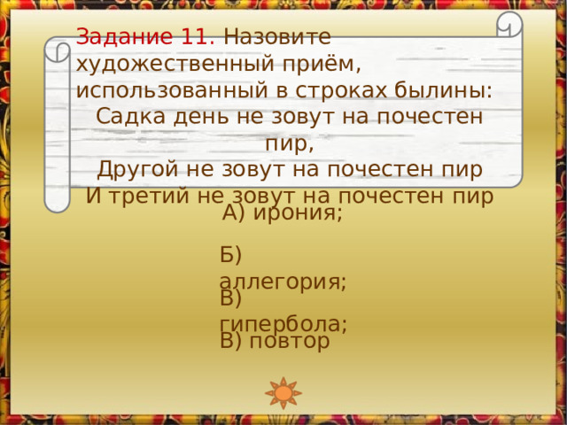 Задание 11. Назовите художественный приём, использованный в строках былины: Садка день не зовут на почестен пир, Другой не зовут на почестен пир И третий не зовут на почестен пир А) ирония; Б) аллегория; В) гипербола; В) повтор 