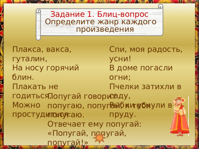 Задание 1. Блиц-вопрос Определите жанр каждого произведения Плакса, вакса, гуталин,  На носу горячий блин.  Плакать не годиться,  Можно простудиться. Спи, моя радость, усни!  В доме погасли огни;  Пчелки затихли в саду,  Рыбки уснули в пруду. Попугай говорит попугаю, попугай, я тебя попугаю.  Отвечает ему попугай: «Попугай, попугай, попугай!» Изображение Любавы является триггером, запускающим анимацию 2 