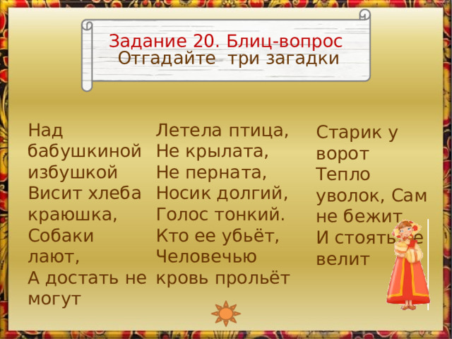 Задание 20. Блиц-вопрос Отгадайте три загадки Над бабушкиной избушкой  Висит хлеба краюшка,  Собаки лают,  А достать не могут Летела птица, Не крылата, Не перната, Носик долгий, Голос тонкий. Кто ее убьёт, Человечью кровь прольёт Старик у ворот Тепло уволок, Сам не бежит И стоять не велит Изображение Любавы является триггером, запускающим анимацию 2 