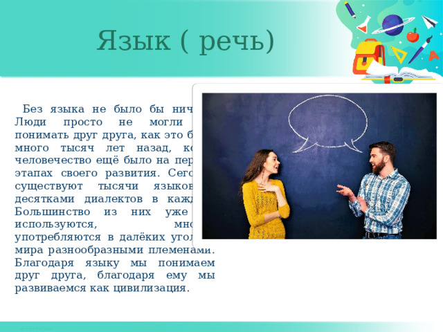 Язык ( речь) Без языка не было бы ничего. Люди просто не могли бы понимать друг друга, как это было много тысяч лет назад, когда человечество ещё было на первых этапах своего развития. Сегодня существуют тысячи языков с десятками диалектов в каждом. Большинство из них уже не используются, многие употребляются в далёких уголках мира разнообразными племенами. Благодаря языку мы понимаем друг друга, благодаря ему мы развиваемся как цивилизация. 