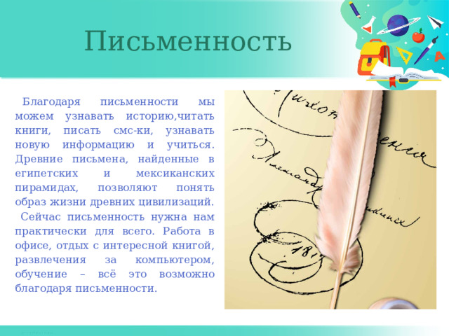 Письменность Благодаря письменности мы можем узнавать историю,читать книги, писать смс-ки, узнавать новую информацию и учиться. Древние письмена, найденные в египетских и мексиканских пирамидах, позволяют понять образ жизни древних цивилизаций. Сейчас письменность нужна нам практически для всего. Работа в офисе, отдых с интересной книгой, развлечения за компьютером, обучение – всё это возможно благодаря письменности. 