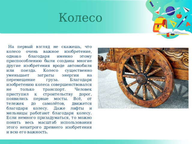 Колесо  На первый взгляд не скажешь, что колесо очень важное изобретение, однако благодаря именно этому приспособлению были созданы многие другие изобретения вроде автомобиля или поезда. Колесо существенно уменьшает затраты энергии на перемещение груза. Благодаря изобретению колеса совершенствовался не только транспорт. Человек приступил к строительству дорог, появились первые мосты. Всё, от тележек до самолётов, движется благодаря колесу. Даже лифты и мельницы работают благодаря колесу. Если немного призадуматься, то можно понять весь масштаб использования этого нехитрого древнего изобретения и всю его важность. 