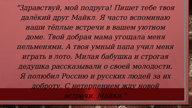 “ Здравствуй, мой подруга! Пишет тебе твоя далёкий друг Майкл. Я часто вспоминаю наши тёплые встречи в вашем уютном доме. Твой добрая мама угощала меня пельменями. А твоя умный папа учил меня играть в лото. Милая бабушка и строгая дедушка рассказывали о своей молодости. Я полюбил Россию и русских людей за их доброту. С нетерпением жду новой встречи. Майкл.”  