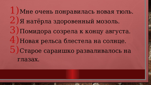  Мне очень понравилась новая тюль.  Я натёрла здоровенный мозоль.  Помидора созрела к концу августа.  Новая рельса блестела на солнце.  Старое сараишко разваливалось на глазах. 