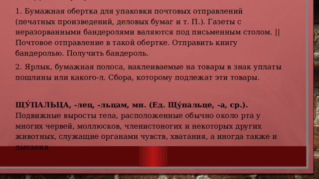 БАНДЕРО́ЛЬ, -и, ж. 1. Бумажная обертка для упаковки почтовых отправлений (печатных произведений, деловых бумаг и т. П.). Газеты с неразорванными бандеролями валяются под письменным столом. || Почтовое отправление в такой обертке. Отправить книгу бандеролью. Получить бандероль. 2. Ярлык, бумажная полоса, наклеиваемые на товары в знак уплаты пошлины или какого-л. Сбора, которому подлежат эти товары. ЩУ́ПАЛЬЦА, -лец, -льцам, мн. (Ед. Щу́пальце, -а, ср.). Подвижные выросты тела, расположенные обычно около рта у многих червей, моллюсков, членистоногих и некоторых других животных, служащие органами чувств, хватания, а иногда также и дыхания. 