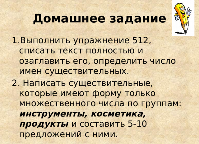 Домашнее задание 1.Выполнить упражнение 512, списать текст полностью и озаглавить его, определить число имен существительных. 2. Написать существительные, которые имеют форму только множественного числа по группам: инструменты, косметика, продукты и составить 5-10 предложений с ними. 