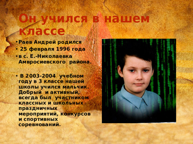  Он учился в нашем классе Раев Андрей родился  25 февраля 1996 года в с. Е.-Николаевка Амвросиевского района.   В 2003-2004 учебном году в 3 классе нашей школы учился мальчик. Добрый и активный, всегда был участником классных и школьных праздничных мероприятий, конкурсов и спортивных соревнований. 
