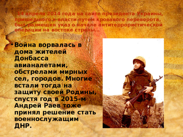  14 апреля 2014 года на сайте президента Украины, пришедшего к власти путем кровавого переворота, был размещен указ о начале антитеррористической операции на востоке страны… Война ворвалась в дома жителей Донбасса авианалетами, обстрелами мирных сел, городов. Многие встали тогда на защиту своей Родины, спустя год в 2015-м Андрей Раев тоже принял решение стать военнослужащим ДНР.  