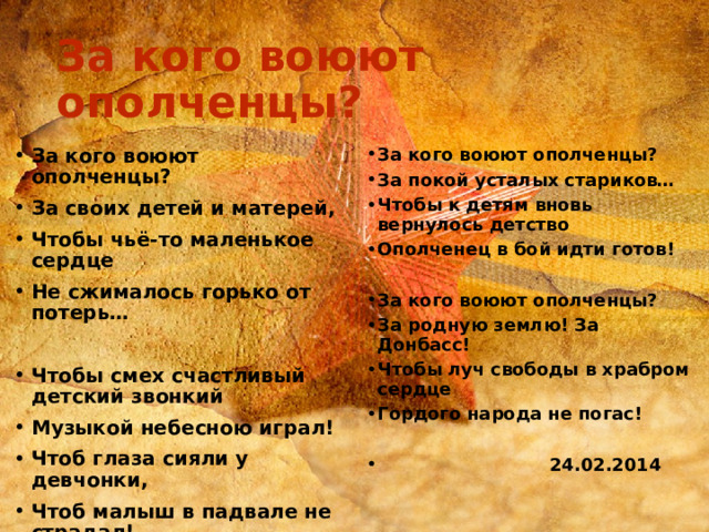 За кого воюют ополченцы? За кого воюют ополченцы? За своих детей и матерей, Чтобы чьё-то маленькое сердце Не сжималось горько от потерь… За кого воюют ополченцы? За покой усталых стариков… Чтобы к детям вновь вернулось детство Ополченец в бой идти готов!   Чтобы смех счастливый детский звонкий Музыкой небесною играл! Чтоб глаза сияли у девчонки, Чтоб малыш в падвале не страдал! За кого воюют ополченцы? За родную землю! За Донбасс! Чтобы луч свободы в храбром сердце Гордого народа не погас!   24.02.2014 