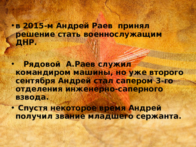 в 2015-м Андрей Раев принял решение стать военнослужащим ДНР.   Рядовой А.Раев служил командиром машины, но уже второго сентября Андрей стал сапером 3-го отделения инженерно-саперного взвода.  Спустя некоторое время Андрей получил звание младшего сержанта. 