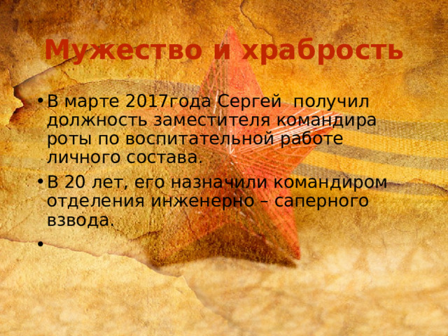 Мужество и храбрость В марте 2017года Сергей получил должность заместителя командира роты по воспитательной работе личного состава. В 20 лет, его назначили командиром отделения инженерно – саперного взвода. 