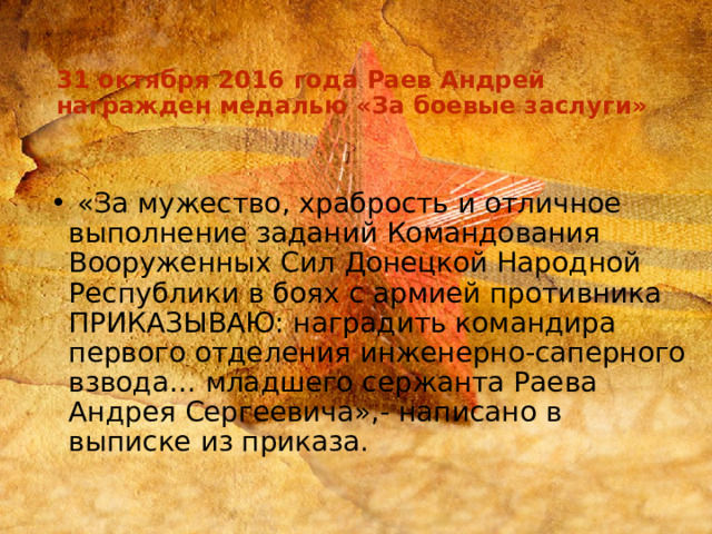  31 октября 2016 года Раев Андрей награжден медалью «За боевые заслуги»  «За мужество, храбрость и отличное выполнение заданий Командования Вооруженных Сил Донецкой Народной Республики в боях с армией противника ПРИКАЗЫВАЮ: наградить командира первого отделения инженерно-саперного взвода… младшего сержанта Раева Андрея Сергеевича»,- написано в выписке из приказа. 