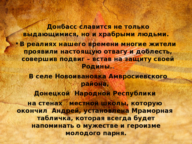   Донбасс славится не только выдающимися, но и храбрыми людьми. В реалиях нашего времени многие жители проявили настоящую отвагу и доблесть, совершив подвиг – встав на защиту своей Родины. .  В селе Новоивановка Амвросиевского района,  Донецкой Народной Республики на стенах местной школы, которую окончил Андрей, установлена Мраморная табличка, которая всегда будет напоминать о мужестве и героизме молодого парня. 