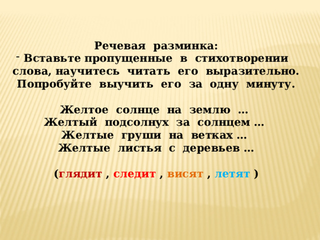 Речевая разминка: Вставьте пропущенные в стихотворении слова, научитесь читать его выразительно. Попробуйте выучить его за одну минуту. Желтое солнце на землю … Желтый подсолнух за солнцем … Желтые груши на ветках … Желтые листья с деревьев … ( глядит , следит , висят , летят ) 