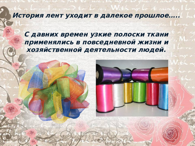 История лент уходит в далекое прошлое…..  С давних времен узкие полоски ткани применялись в повседневной жизни и хозяйственной деятельности людей.  