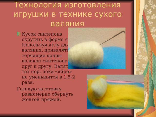 Технология изготовления игрушки в технике сухого валяния Кусок синтепона скрутить в форме яйца. Используя иглу для валяния, привалять торчащие концы волокон синтепона друг к другу. Валять до тех пор, пока «яйцо» не уменьшится в 1,5-2 раза. Готовую заготовку равномерно обернуть желтой пряжей. 