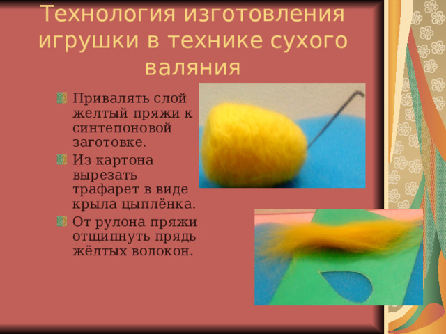 Технология изготовления игрушки в технике сухого валяния Привалять слой желтый пряжи к синтепоновой заготовке. Из картона вырезать трафарет в виде крыла цыплёнка. От рулона пряжи отщипнуть прядь жёлтых волокон.  