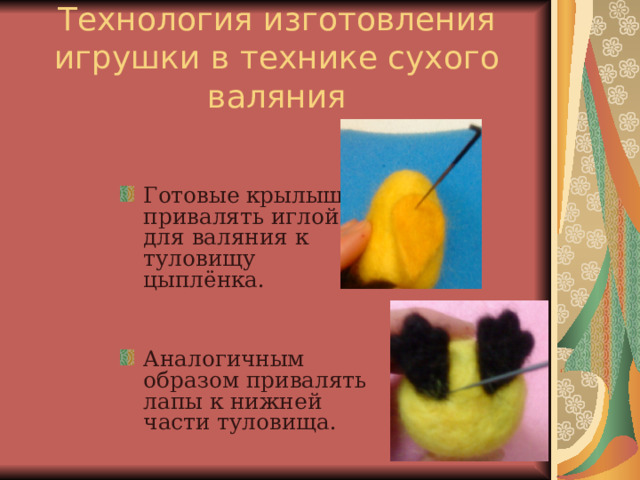 Технология изготовления игрушки в технике сухого валяния Готовые крылышки привалять иглой для валяния к туловищу цыплёнка. Аналогичным образом привалять лапы к нижней части туловища. 