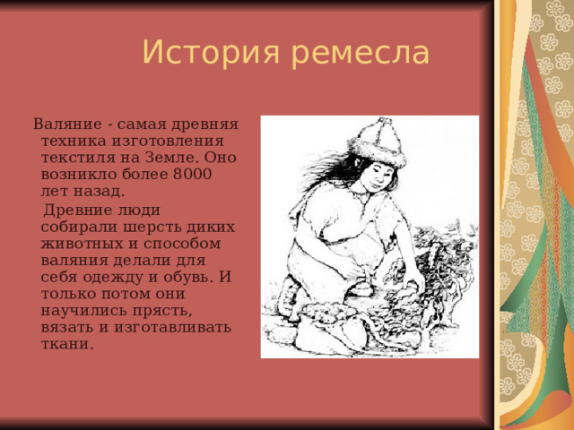  Валяние - самая древняя техника изготовления текстиля на Земле. Оно возникло более 8000 лет назад.  Древние люди собирали шерсть диких животных и способом валяния делали для себя одежду и обувь. И только потом они научились прясть, вязать и изготавливать ткани.  