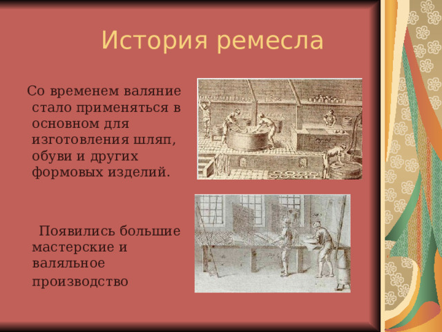  Со временем валяние стало применяться в основном для изготовления шляп, обуви и других формовых изделий.  Появились большие мастерские и валяльное производство  