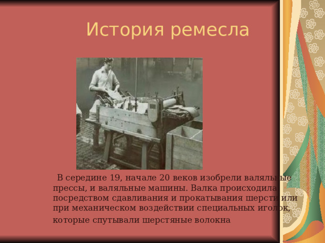  В середине 19, начале 20 веков изобрели валяльные прессы, и валяльные машины. Валка происходила посредством сдавливания и прокатывания шерсти или при механическом воздействии специальных иголок, которые спутывали шерстяные волокна  