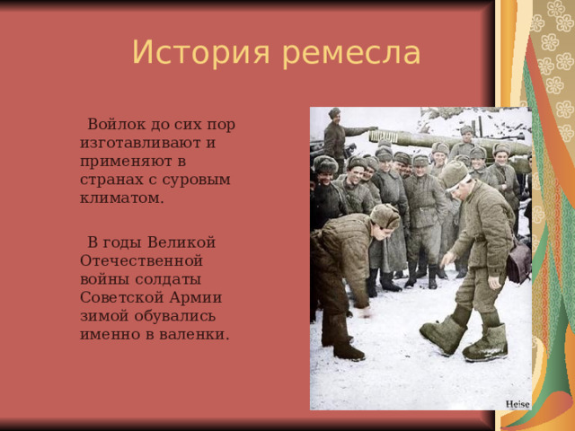  Войлок до сих пор изготавливают и применяют в странах с суровым климатом.  В годы Великой Отечественной войны солдаты Советской Армии зимой обувались именно в валенки. 