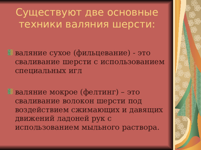 Существуют две основные техники валяния шерсти: валяние сухое (фильцевание) - это сваливание шерсти с использованием специальных игл  валяние мокрое (фелтинг) – это сваливание волокон шерсти под воздействием сжимающих и давящих движений ладоней рук с использованием мыльного раствора. 