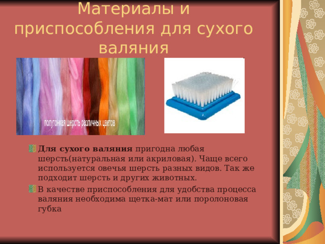 Материалы и приспособления для сухого валяния Для сухого валяния пригодна любая шерсть(натуральная или акриловая). Чаще всего используется овечья шерсть разных видов. Так же подходит шерсть и других животных. В качестве приспособления для удобства процесса валяния необходима щетка-мат или поролоновая губка 