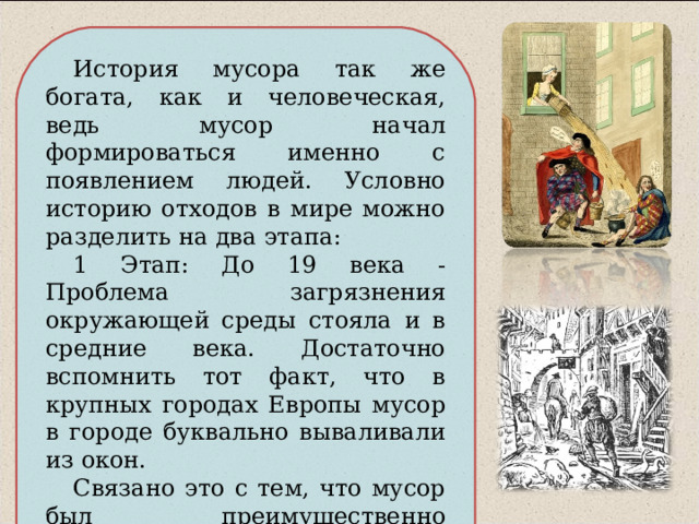 История мусора так же богата, как и человеческая, ведь мусор начал формироваться именно с появлением людей. Условно историю отходов в мире можно разделить на два этапа: 1 Этап: До 19 века - Проблема загрязнения окружающей среды стояла и в средние века. Достаточно вспомнить тот факт, что в крупных городах Европы мусор в городе буквально вываливали из окон. Связано это с тем, что мусор был преимущественно пищевым и разлагался буквально за год. 
