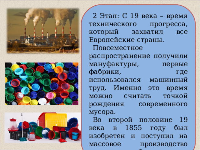 2 Этап: С 19 века – время технического прогресса, который захватил все Европейские страны. Повсеместное распространение получили мануфактуры, первые фабрики, где использовался машинный труд. Именно это время можно считать точкой рождения современного мусора. Во второй половине 19 века в 1855 году был изобретен и поступил на массовое производство всем знакомый пластик. 