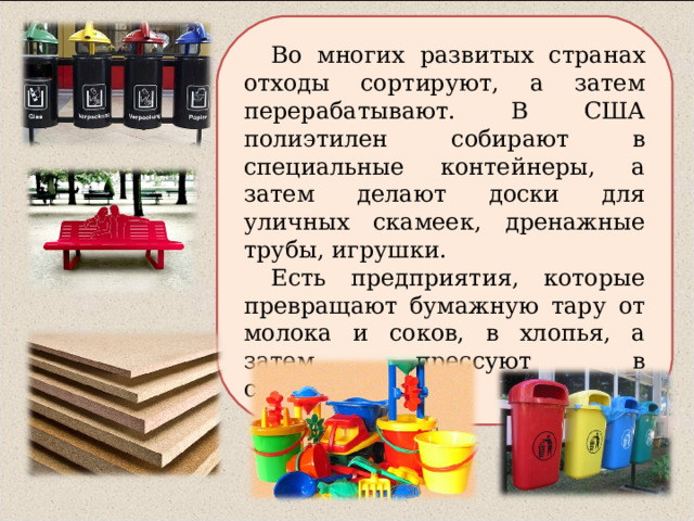 Во многих развитых странах отходы сортируют, а затем перерабатывают. В США полиэтилен собирают в специальные контейнеры, а затем делают доски для уличных скамеек, дренажные трубы, игрушки. Есть предприятия, которые превращают бумажную тару от молока и соков, в хлопья, а затем прессуют в стройматериалы. 