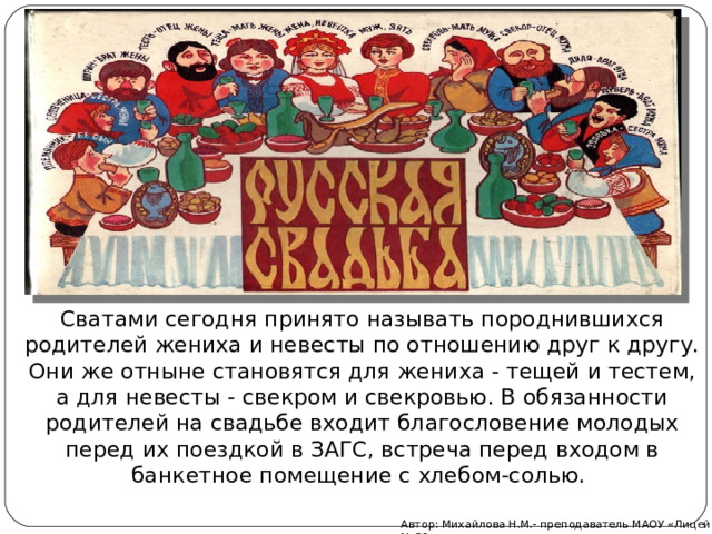 Сватами сегодня принято называть породнившихся родителей жениха и невесты по отношению друг к другу. Они же отныне становятся для жениха - тещей и тестем, а для невесты - свекром и свекровью. В обязанности родителей на свадьбе входит благословение молодых перед их поездкой в ЗАГС, встреча перед входом в банкетное помещение с хлебом-солью.  Автор: Михайлова Н.М.- преподаватель МАОУ «Лицей № 21» 