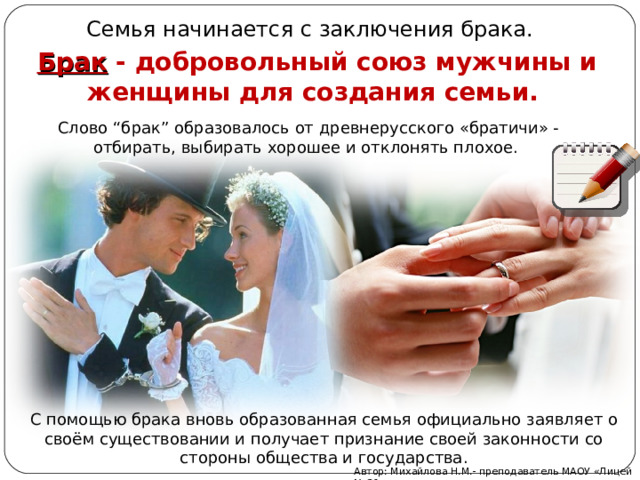 Семья начинается с заключения брака. Брак - добровольный союз мужчины и женщины для создания семьи.  Слово “брак” образовалось от древнерусского «братичи» - отбирать, выбирать хорошее и отклонять плохое. С помощью брака вновь образованная семья официально заявляет о своём существовании и получает признание своей законности со стороны общества и государства. Автор: Михайлова Н.М.- преподаватель МАОУ «Лицей № 21» 