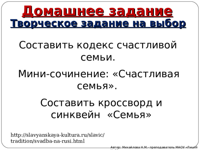 Домашнее задание Творческое задание на выбор Составить кодекс счастливой семьи. Мини-сочинение: «Счастливая семья». Составить кроссворд и синквейн «Семья» http://slavyanskaya-kultura.ru/slavic/tradition/svadba-na-rusi.html Автор: Михайлова Н.М.- преподаватель МАОУ «Лицей № 21» 