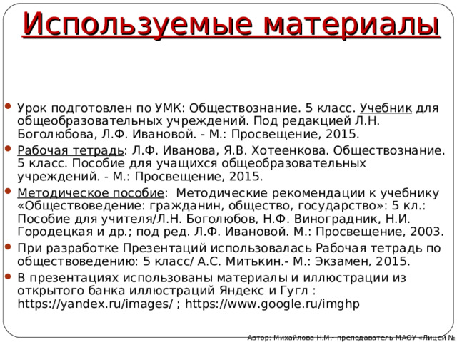 Используемые материалы Урок подготовлен по УМК: Обществознание. 5 класс. Учебник для общеобразовательных учреждений. Под редакцией Л.Н. Боголюбова, Л.Ф. Ивановой. - М.: Просвещение, 2015. Рабочая тетрадь : Л.Ф. Иванова, Я.В. Хотеенкова. Обществознание. 5 класс. Пособие для учащихся общеобразовательных учреждений. - М.: Просвещение, 2015. Методическое пособие : Методические рекомендации к учебнику «Обществоведение: гражданин, общество, государство»: 5 кл.: Пособие для учителя/Л.Н. Боголюбов, Н.Ф. Виноградник, Н.И. Городецкая и др.; под ред. Л.Ф. Ивановой. М.: Просвещение, 2003. При разработке Презентаций использовалась Рабочая тетрадь по обществоведению: 5 класс/ А.С. Митькин.- М.: Экзамен, 2015. В презентациях использованы материалы и иллюстрации из открытого банка иллюстраций Яндекс и Гугл : https://yandex.ru/images/ ; https://www.google.ru/imghp  Автор: Михайлова Н.М.- преподаватель МАОУ «Лицей № 21» 