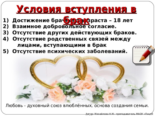 Условия вступления в брак   1) Достижение брачного возраста – 18 лет 2) Взаимное добровольное согласие. 3) Отсутствие других действующих браков.  Отсутствие родственных связей между  лицами, вступающими в брак 5) Отсутствие психических заболеваний. Любовь - духовный союз влюблённых, основа создания семьи. Автор: Михайлова Н.М.- преподаватель МАОУ «Лицей № 21» 