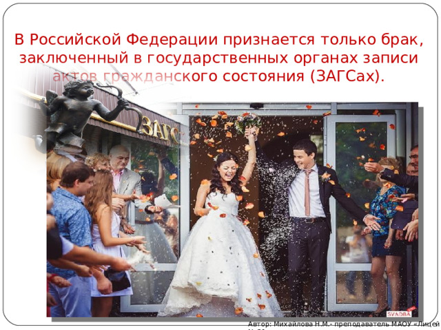 В Российской Федерации признается только брак, заключенный в государственных органах записи актов гражданского состояния (ЗАГСах). Автор: Михайлова Н.М.- преподаватель МАОУ «Лицей № 21» 