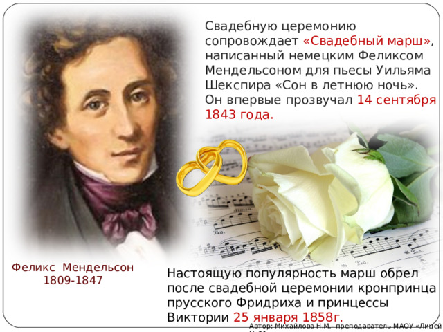 Свадебную церемонию сопровождает «Свадебный марш» , написанный немецким Феликсом Мендельсоном для пьесы Уильяма Шекспира «Сон в летнюю ночь». Он впервые прозвучал 14 сентября 1843 года. Феликс Мендельсон 1809-1847 Настоящую популярность марш обрел после свадебной церемонии кронпринца прусского Фридриха и принцессы Виктории 25 января 1858г. Автор: Михайлова Н.М.- преподаватель МАОУ «Лицей № 21» 