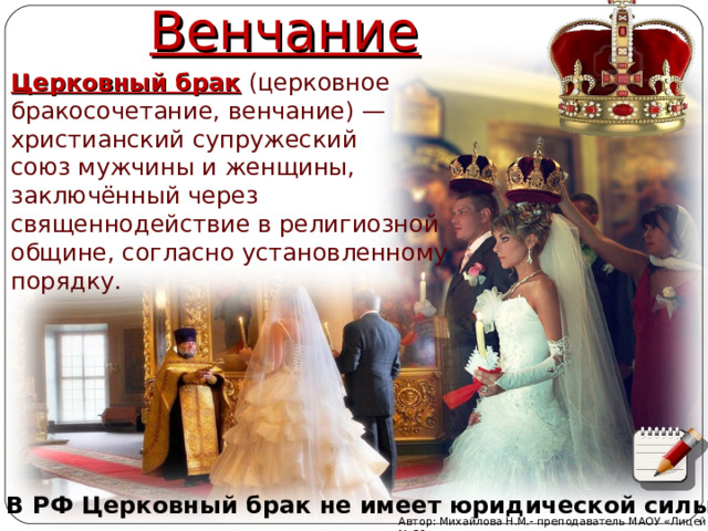 Венчание Церковный брак  (церковное бракосочетание, венчание) —христианский супружеский союз мужчины и женщины, заключённый через священнодействие в религиозной общине, согласно установленному порядку. В РФ Церковный брак не имеет юридической силы. Автор: Михайлова Н.М.- преподаватель МАОУ «Лицей № 21» 