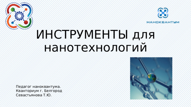 ИНСТРУМЕНТЫ для нанотехнологий Педагог наноквантума. Кванториум г. Белгород Севастьянова Т.Ю. 
